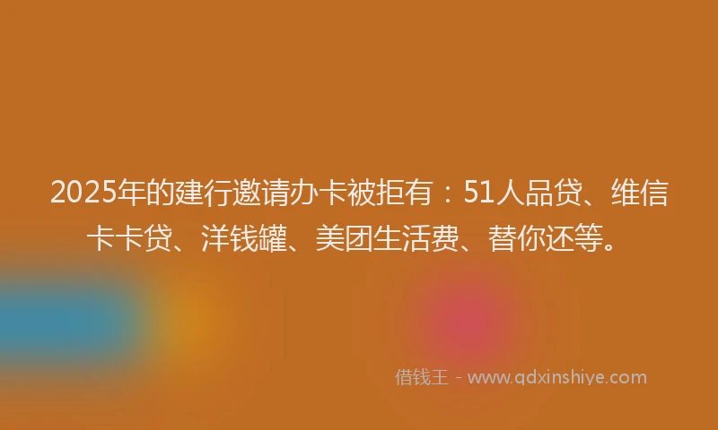 2025年的建行邀请办卡被拒有：51人品贷、维信卡卡贷、洋钱罐、美团生活费、替你还等。