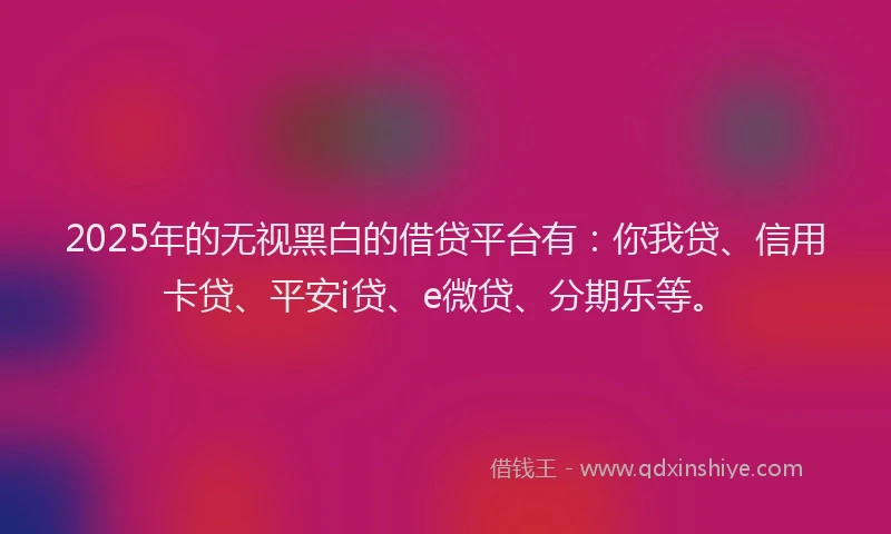 2025年的无视黑白的借贷平台有：你我贷、信用卡贷、平安i贷、e微贷、分期乐等。