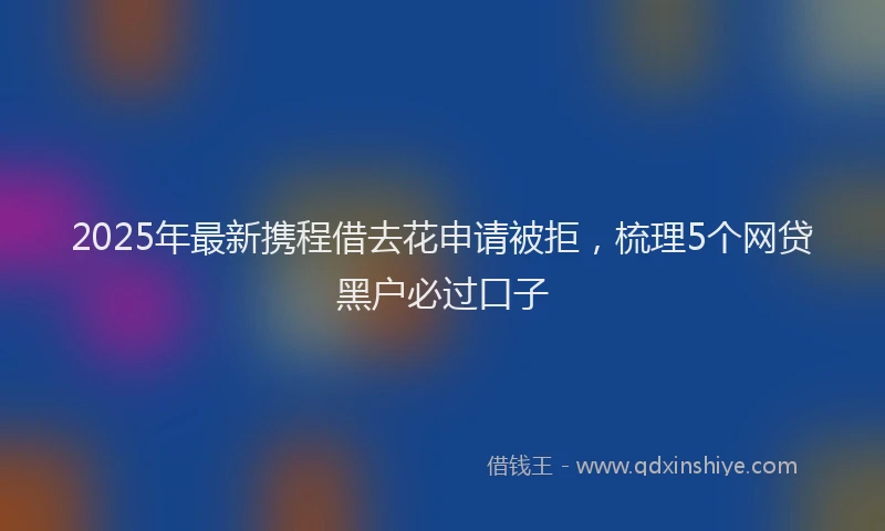 2025年最新携程借去花申请被拒，梳理5个网贷黑户必过口子