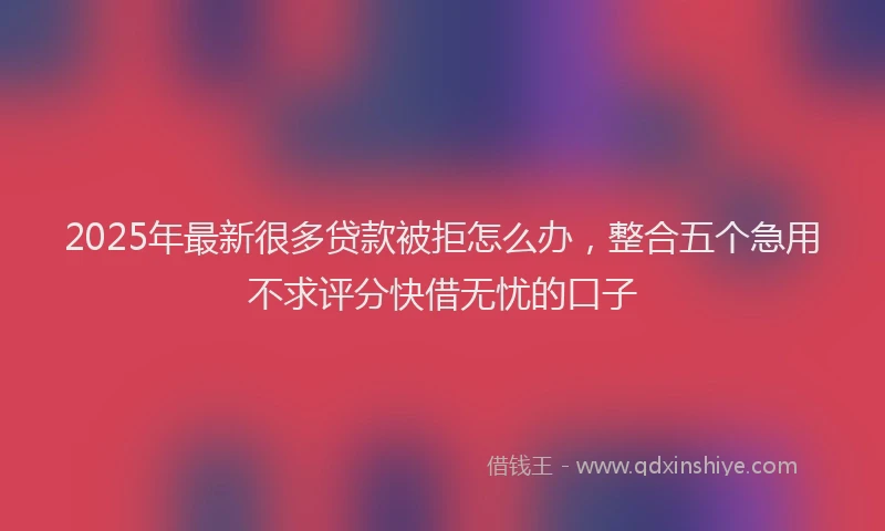 2025年最新很多贷款被拒怎么办，整合五个急用不求评分快借无忧的口子