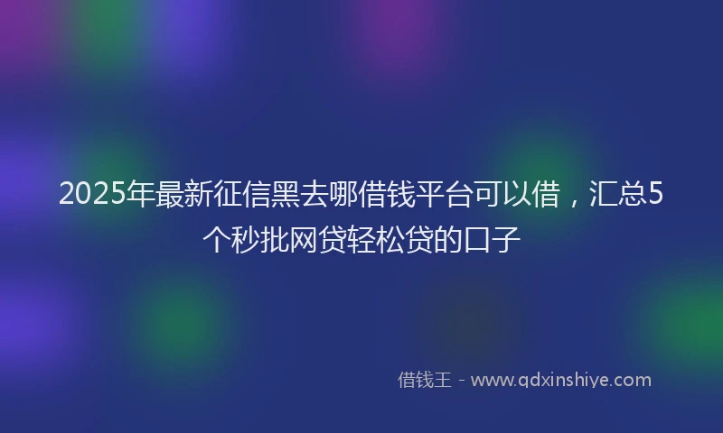 2025年最新征信黑去哪借钱平台可以借，汇总5个秒批网贷轻松贷的口子