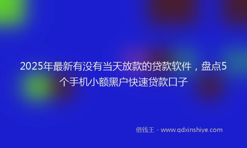 2025年最新有没有当天放款的贷款软件，盘点5个手机小额黑户快速贷款口子