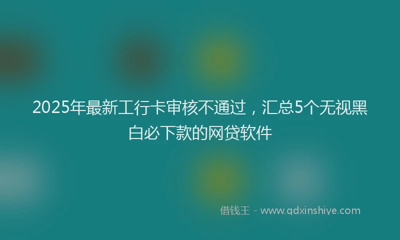 2025年最新工行卡审核不通过，汇总5个无视黑白必下款的网贷软件