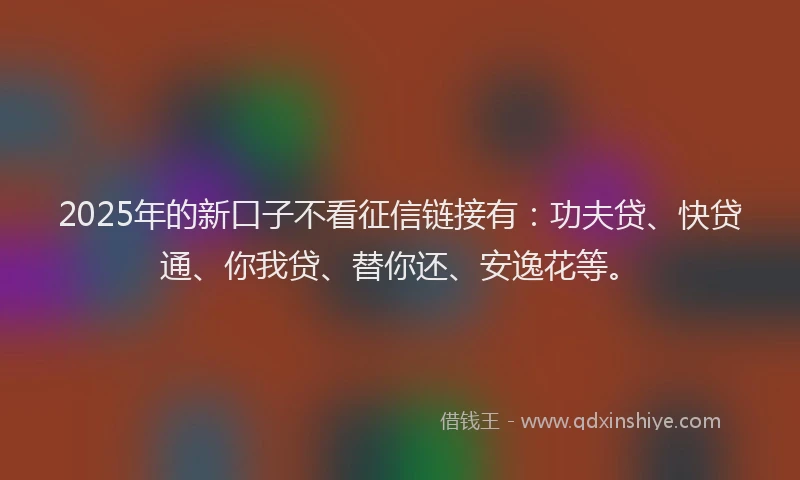2025年的新口子不看征信链接有：功夫贷、快贷通、你我贷、替你还、安逸花等。
