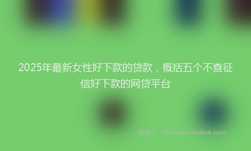 2025年最新女性好下款的贷款，概括五个不查征信好下款的网贷平台
