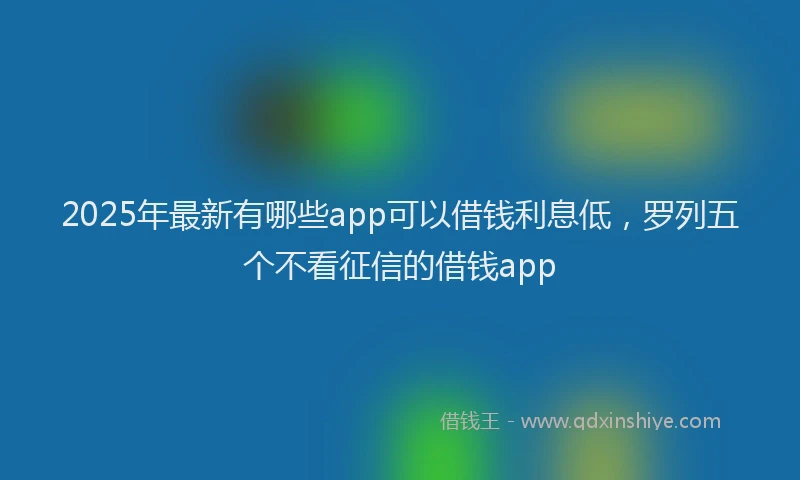 2025年最新有哪些app可以借钱利息低，罗列五个不看征信的借钱app