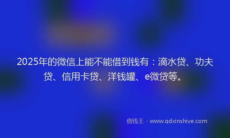 2025年的微信上能不能借到钱有：滴水贷、功夫贷、信用卡贷、洋钱罐、e微贷等。