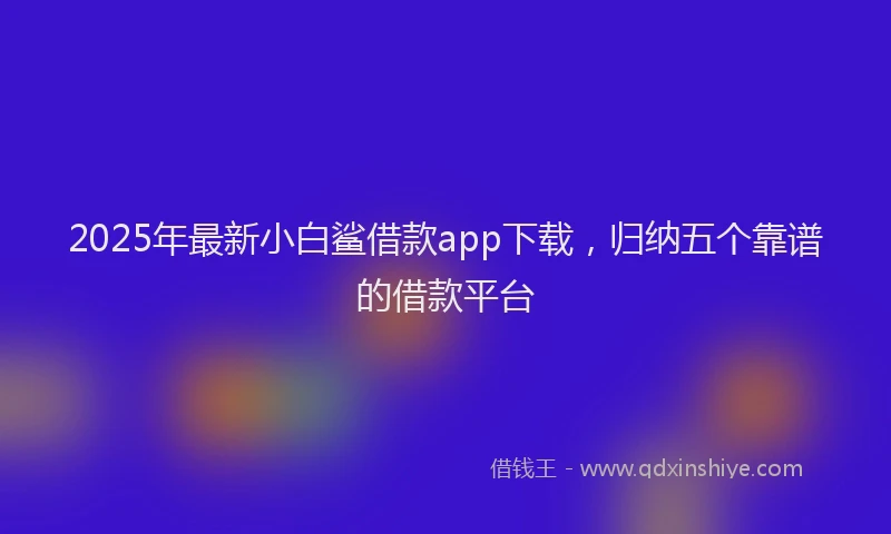 2025年最新小白鲨借款app下载，归纳五个靠谱的借款平台