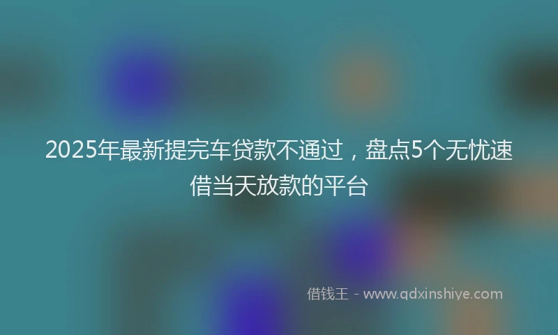 2025年最新提完车贷款不通过，盘点5个无忧速借当天放款的平台