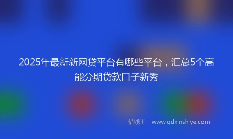 2025年最新新网贷平台有哪些平台，汇总5个高能分期贷款口子新秀