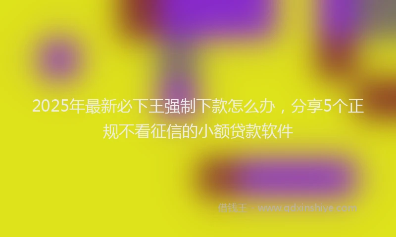 2025年最新必下王强制下款怎么办，分享5个正规不看征信的小额贷款软件
