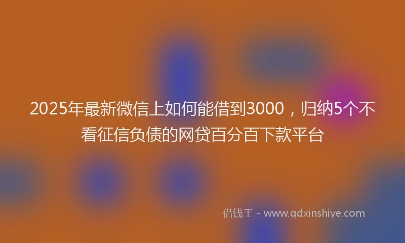 2025年最新微信上如何能借到3000，归纳5个不看征信负债的网贷百分百下款平台
