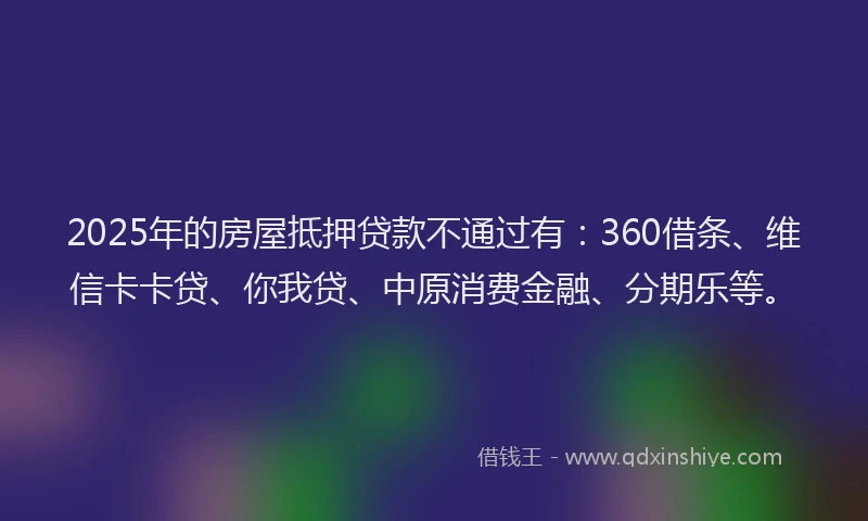 2025年的房屋抵押贷款不通过有：360借条、维信卡卡贷、你我贷、中原消费金融、分期乐等。