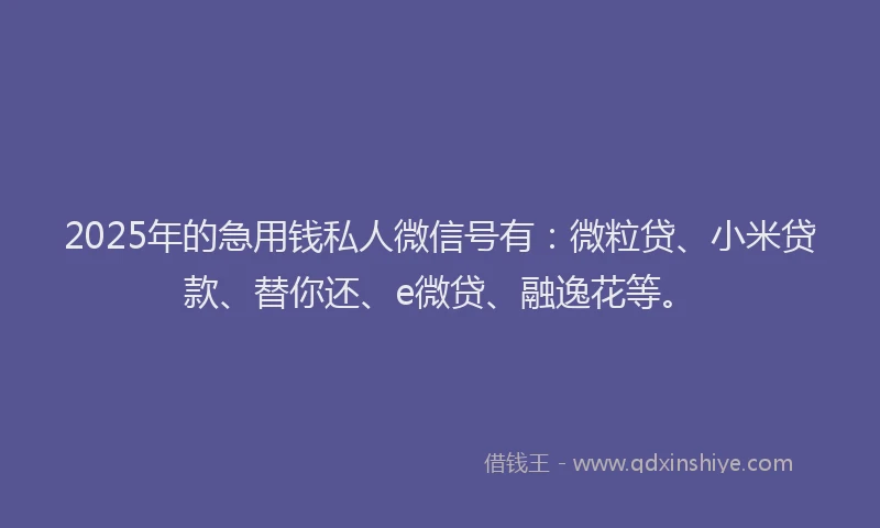 2025年的急用钱私人微信号有：微粒贷、小米贷款、替你还、e微贷、融逸花等。
