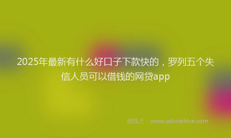 2025年最新有什么好口子下款快的，罗列五个失信人员可以借钱的网贷app