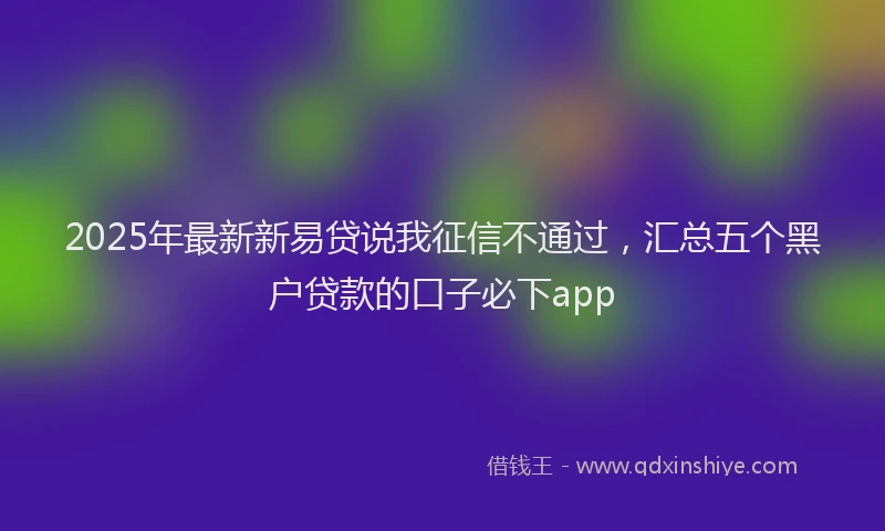 2025年最新新易贷说我征信不通过，汇总五个黑户贷款的口子必下app