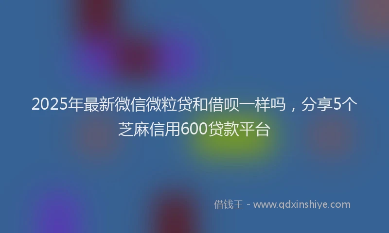 2025年最新微信微粒贷和借呗一样吗，分享5个芝麻信用600贷款平台