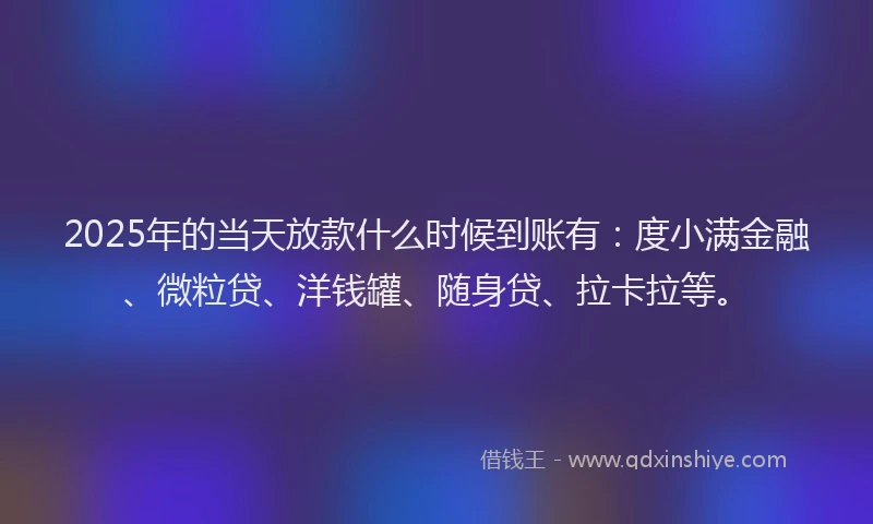 2025年的当天放款什么时候到账有：度小满金融、微粒贷、洋钱罐、随身贷、拉卡拉等。
