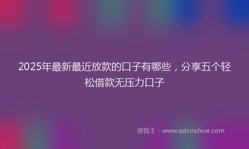 2025年最新最近放款的口子有哪些，分享五个轻松借款无压力口子