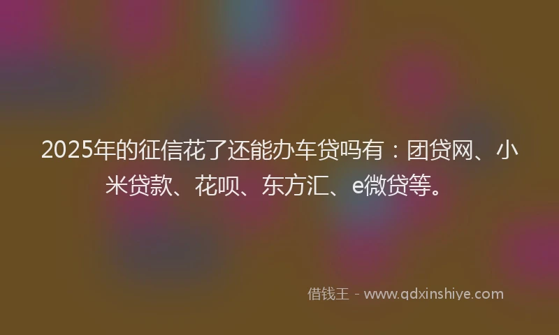 2025年的征信花了还能办车贷吗有：团贷网、小米贷款、花呗、东方汇、e微贷等。