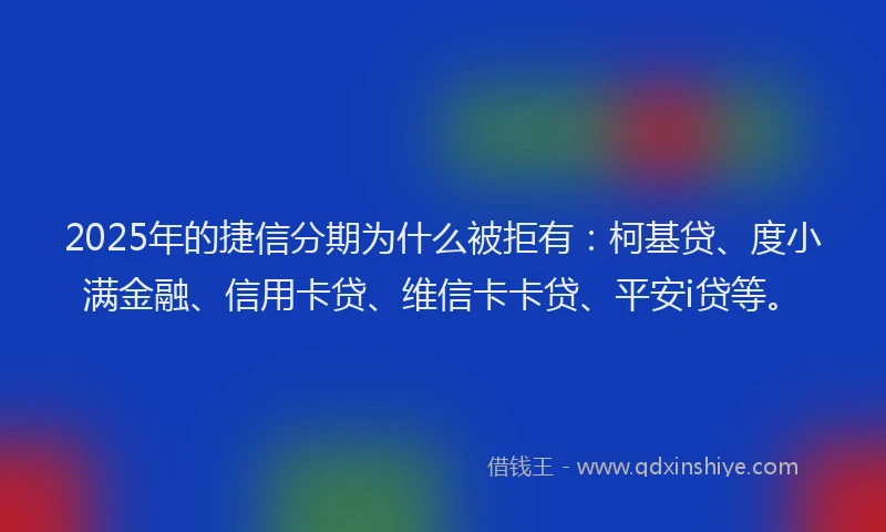2025年的捷信分期为什么被拒有：柯基贷、度小满金融、信用卡贷、维信卡卡贷、平安i贷等。