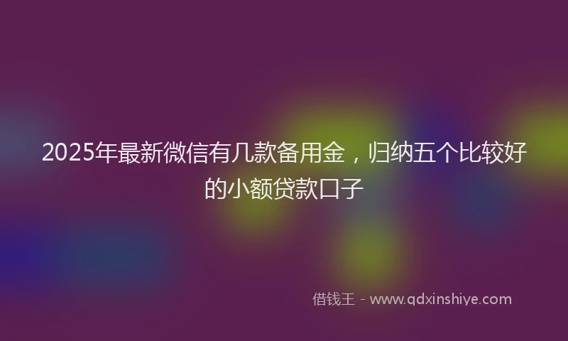 2025年最新微信有几款备用金，归纳五个比较好的小额贷款口子