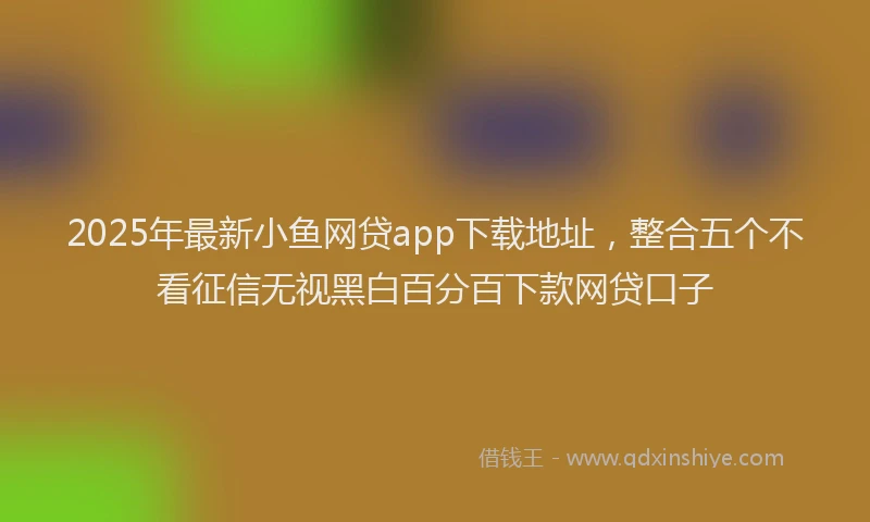 2025年最新小鱼网贷app下载地址，整合五个不看征信无视黑白百分百下款网贷口子