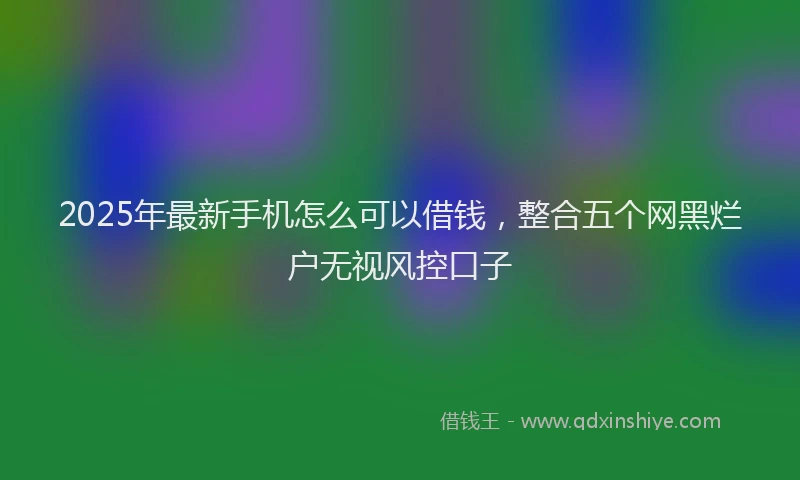 2025年最新手机怎么可以借钱，整合五个网黑烂户无视风控口子