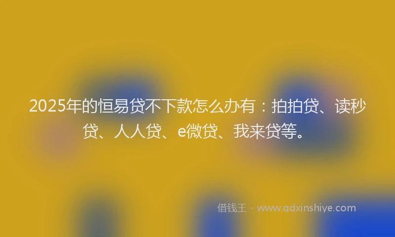 2025年的恒易贷不下款怎么办有：拍拍贷、读秒贷、人人贷、e微贷、我来贷等。