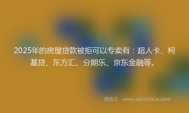 2025年的房屋贷款被拒可以专卖有：超人卡、柯基贷、东方汇、分期乐、京东金融等。