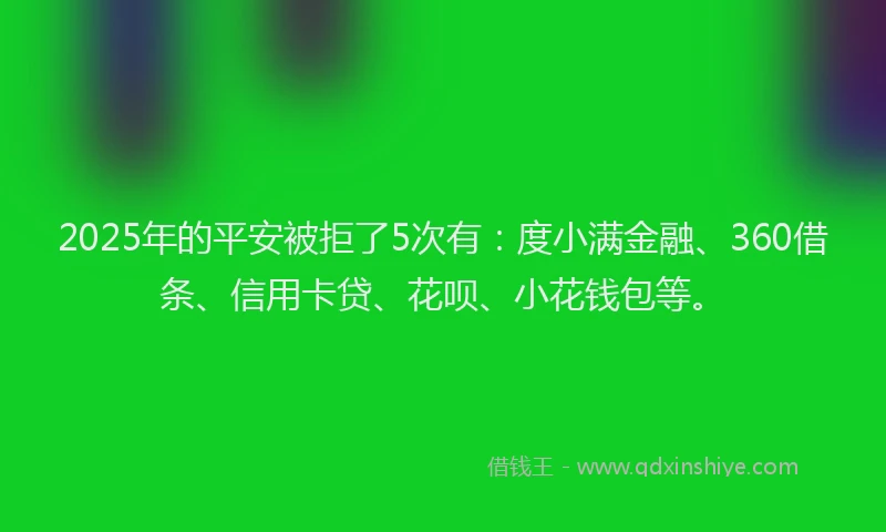 2025年的平安被拒了5次有：度小满金融、360借条、信用卡贷、花呗、小花钱包等。