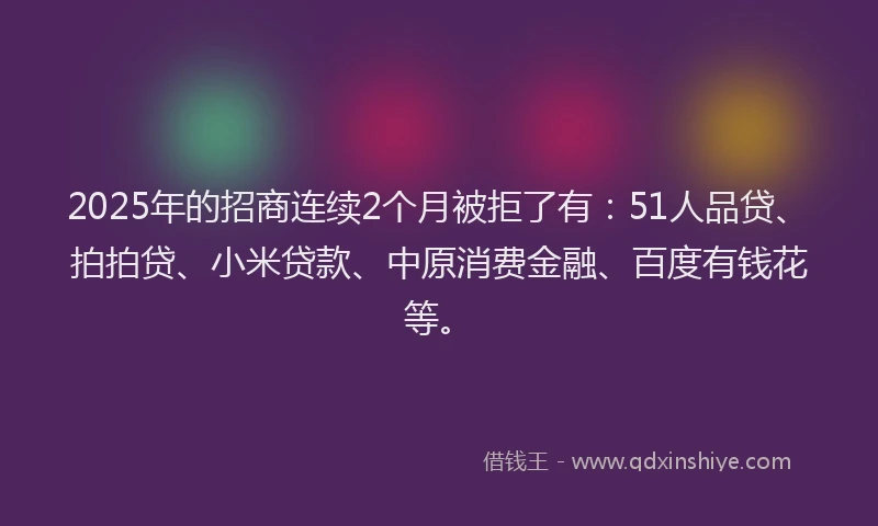 2025年的招商连续2个月被拒了有：51人品贷、拍拍贷、小米贷款、中原消费金融、百度有钱花等。