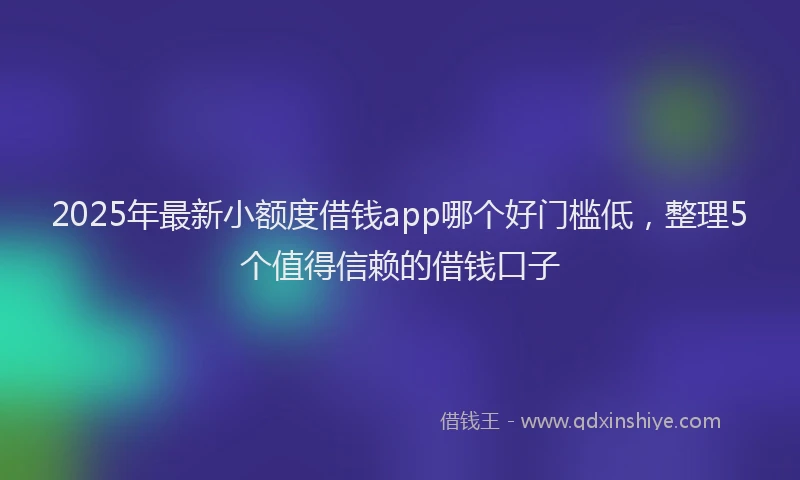 2025年最新小额度借钱app哪个好门槛低，整理5个值得信赖的借钱口子