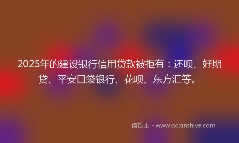 2025年的建设银行信用贷款被拒有：还呗、好期贷、平安口袋银行、花呗、东方汇等。