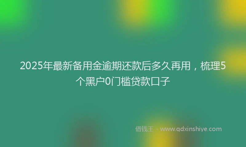 2025年最新备用金逾期还款后多久再用，梳理5个黑户0门槛贷款口子