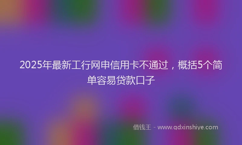 2025年最新工行网申信用卡不通过，概括5个简单容易贷款口子