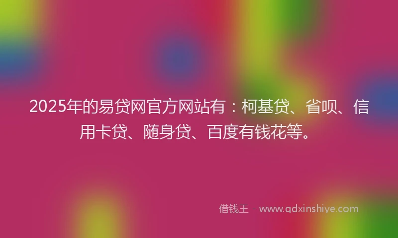 2025年的易贷网官方网站有：柯基贷、省呗、信用卡贷、随身贷、百度有钱花等。