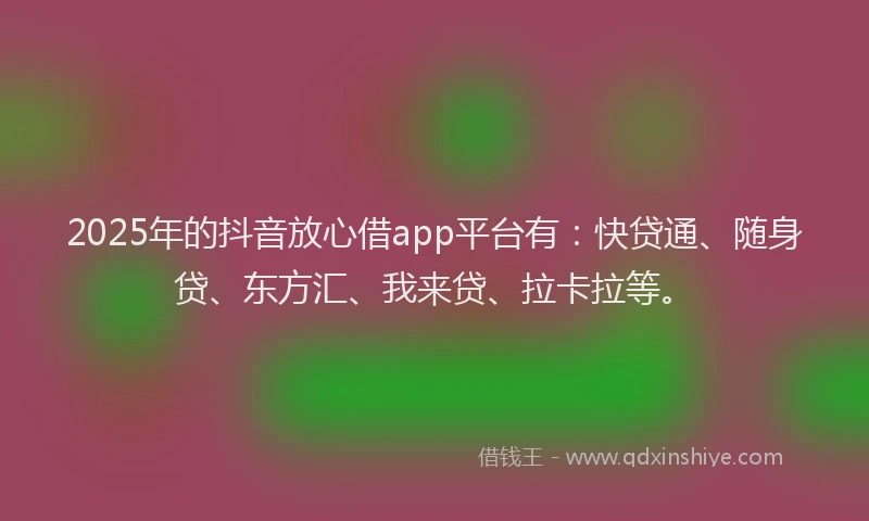 2025年的抖音放心借app平台有：快贷通、随身贷、东方汇、我来贷、拉卡拉等。