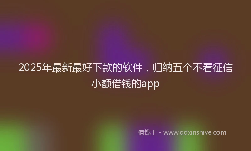 2025年最新最好下款的软件，归纳五个不看征信小额借钱的app