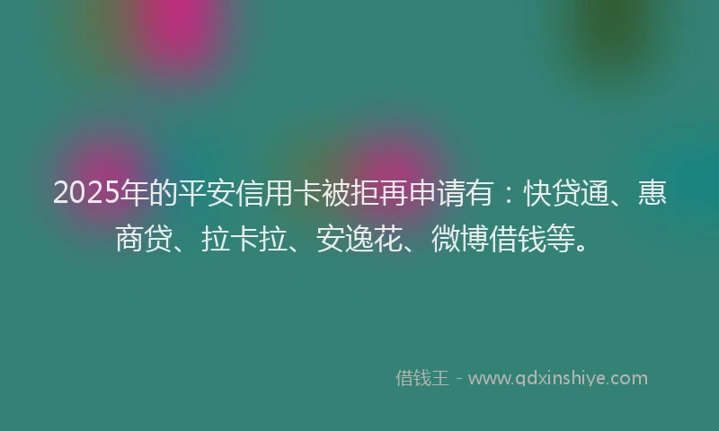 2025年的平安信用卡被拒再申请有：快贷通、惠商贷、拉卡拉、安逸花、微博借钱等。