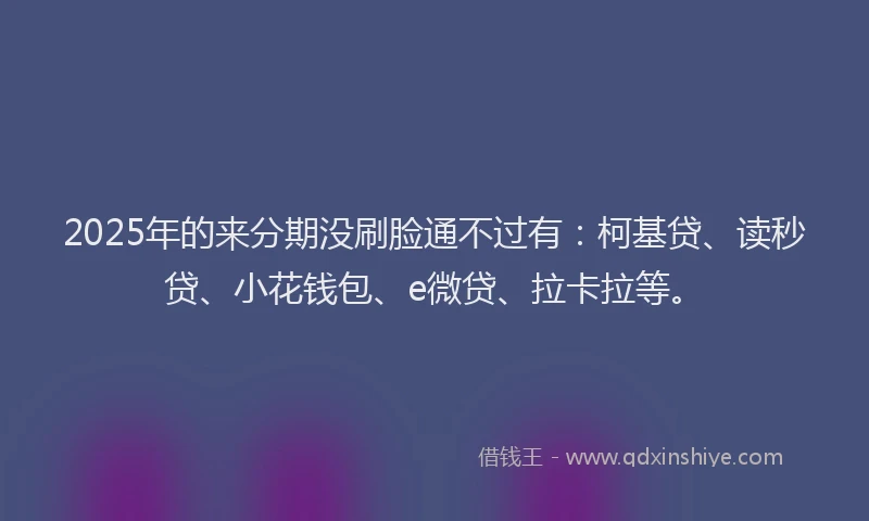2025年的来分期没刷脸通不过有：柯基贷、读秒贷、小花钱包、e微贷、拉卡拉等。