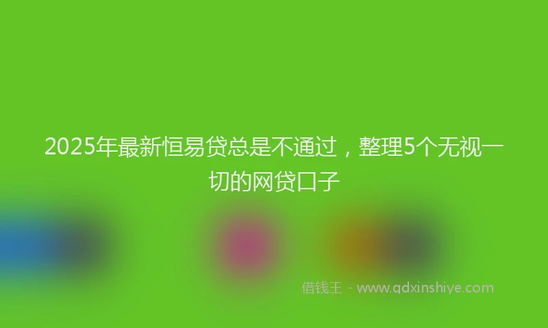 2025年最新恒易贷总是不通过，整理5个无视一切的网贷口子
