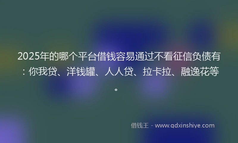 2025年的哪个平台借钱容易通过不看征信负债有：你我贷、洋钱罐、人人贷、拉卡拉、融逸花等。