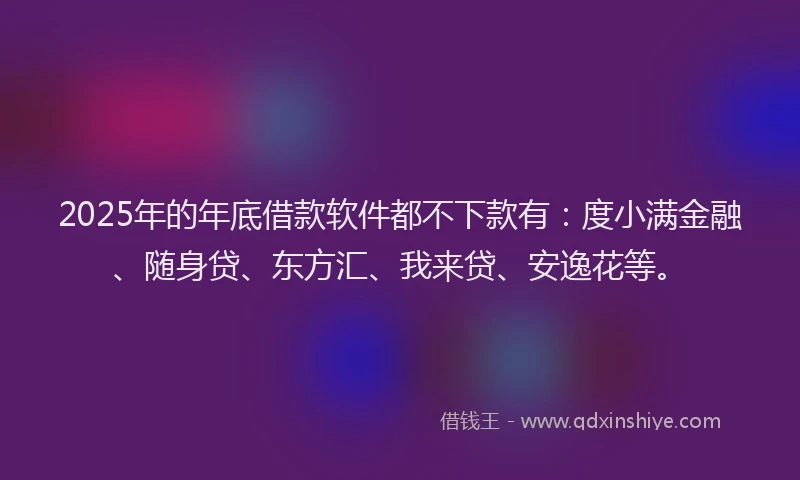 2025年的年底借款软件都不下款有：度小满金融、随身贷、东方汇、我来贷、安逸花等。