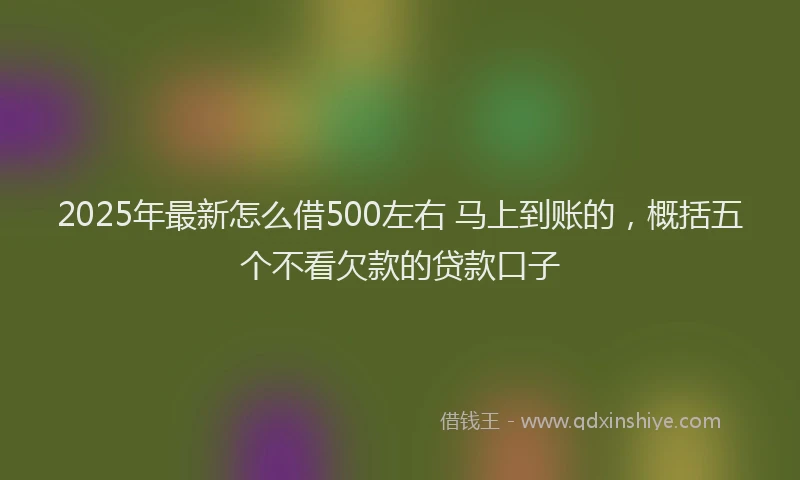 2025年最新怎么借500左右 马上到账的，概括五个不看欠款的贷款口子