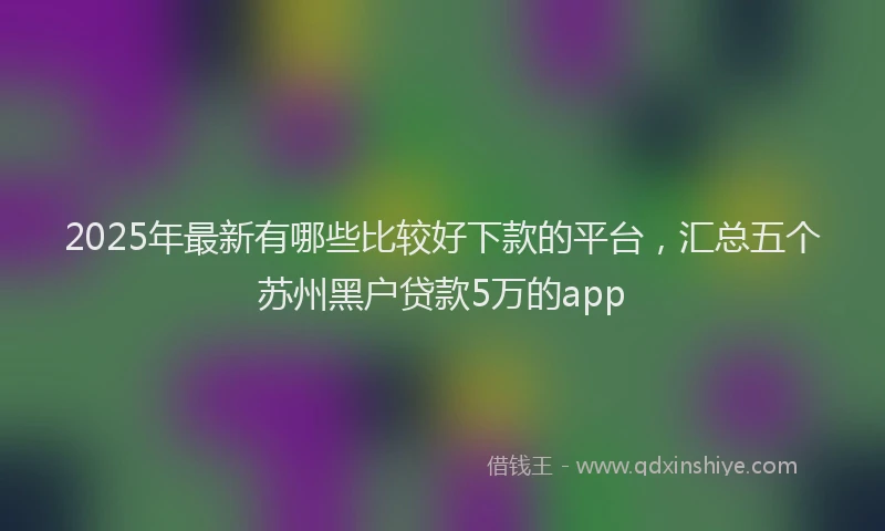 2025年最新有哪些比较好下款的平台，汇总五个苏州黑户贷款5万的app