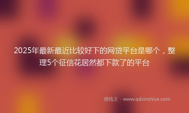 2025年最新最近比较好下的网贷平台是哪个，整理5个征信花居然都下款了的平台