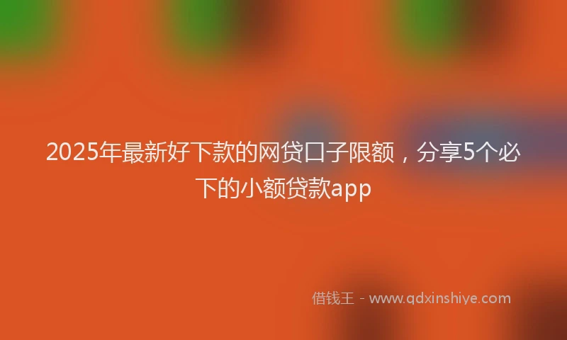 2025年最新好下款的网贷口子限额，分享5个必下的小额贷款app