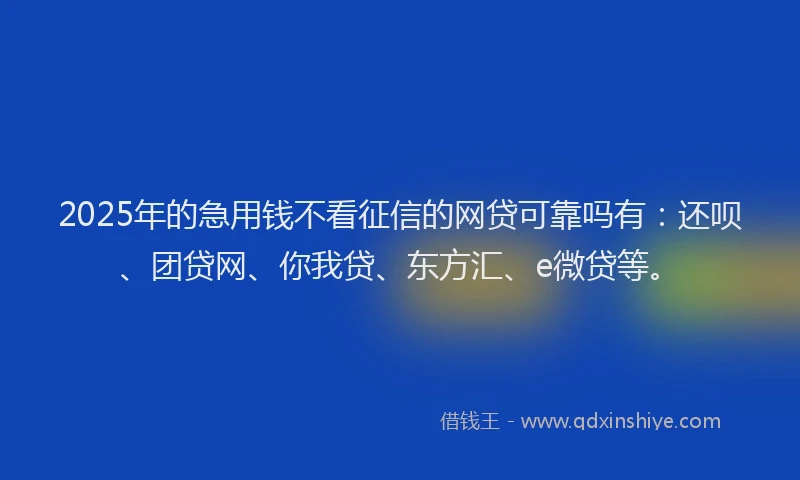 2025年的急用钱不看征信的网贷可靠吗有：还呗、团贷网、你我贷、东方汇、e微贷等。