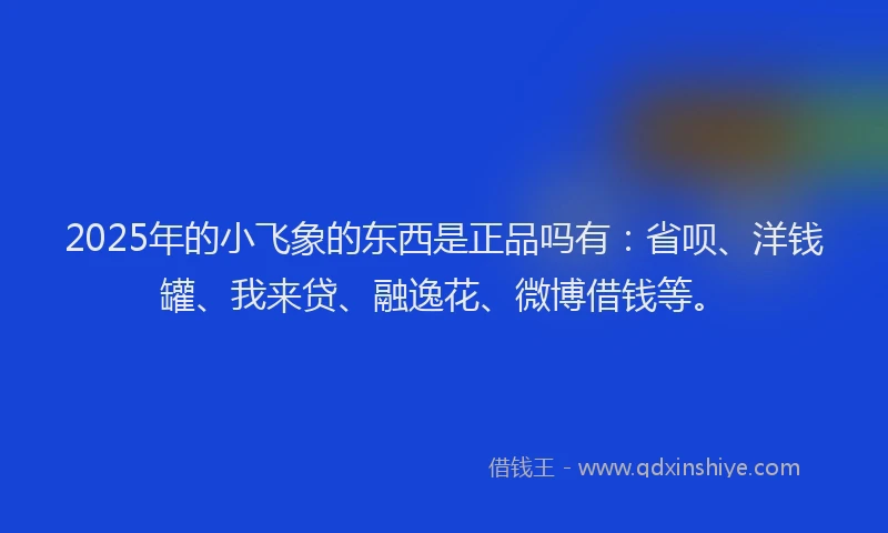 2025年的小飞象的东西是正品吗有：省呗、洋钱罐、我来贷、融逸花、微博借钱等。